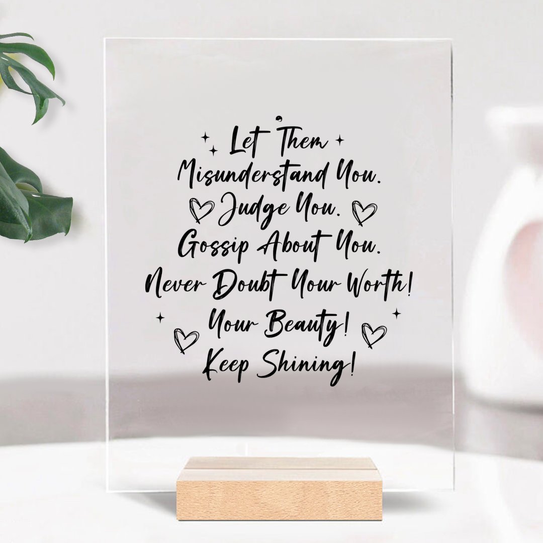 Glass Acrylic Let Them Misunderstand. Judge You. Gossip About You. Never Doubt Your Worth! Your Beauty! Keep Shining!